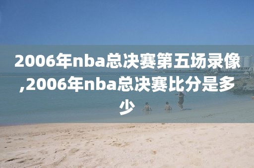 2006年nba总决赛第五场录像,2006年nba总决赛比分是多少