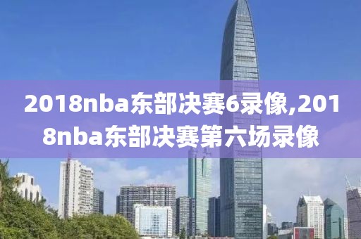 2018nba东部决赛6录像,2018nba东部决赛第六场录像