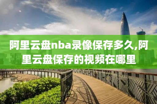 阿里云盘nba录像保存多久,阿里云盘保存的视频在哪里