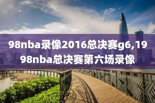 98nba录像2016总决赛g6,1998nba总决赛第六场录像 98nba录像2016总决赛g6,1998nba总决赛第六场录像