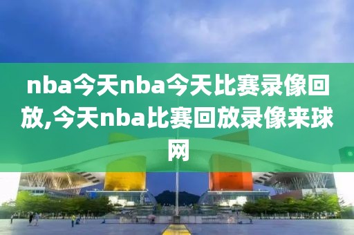 nba今天nba今天比赛录像回放,今天nba比赛回放录像来球网