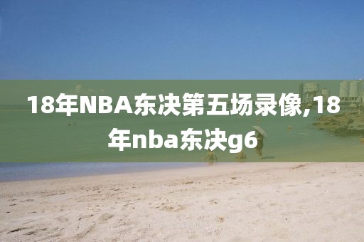 18年NBA东决第五场录像,18年nba东决g6