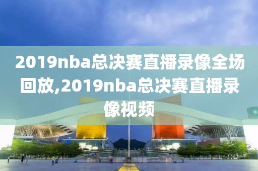 2019nba总决赛直播录像全场回放,2019nba总决赛直播录像视频