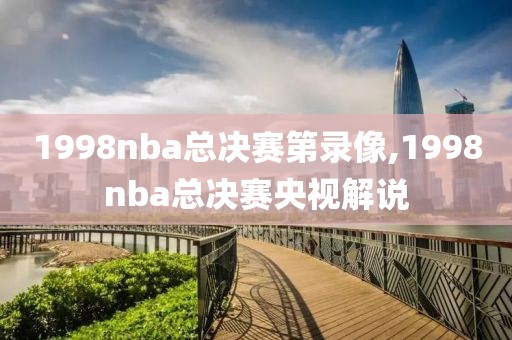 1998nba总决赛第录像,1998nba总决赛央视解说