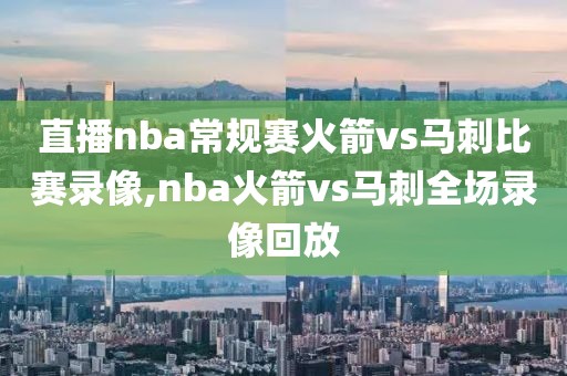 直播nba常规赛火箭vs马刺比赛录像,nba火箭vs马刺全场录像回放
