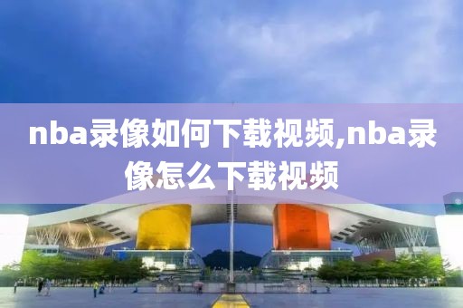 nba录像如何下载视频,nba录像怎么下载视频