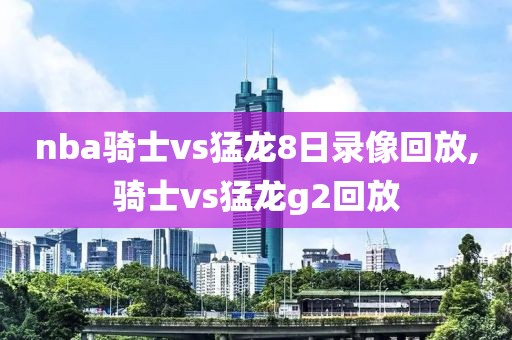 nba骑士vs猛龙8日录像回放,骑士vs猛龙g2回放