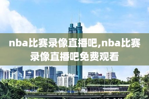 nba比赛录像直播吧,nba比赛录像直播吧免费观看