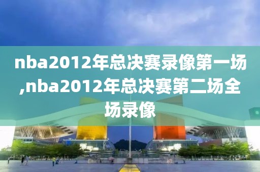 nba2012年总决赛录像第一场,nba2012年总决赛第二场全场录像