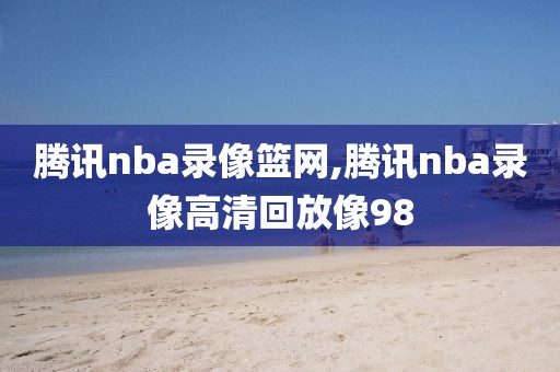 腾讯nba录像篮网,腾讯nba录像高清回放像98